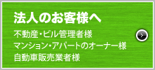 法人のお客様へ、不動産・ビル管理者様。マンション・アパートのオーナー様。自動車販売業者様。